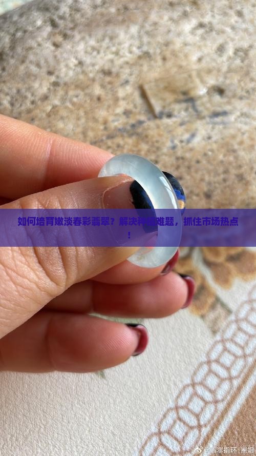 如何培育嫩淡春彩翡翠？解决种植难题，抓住市场热点！