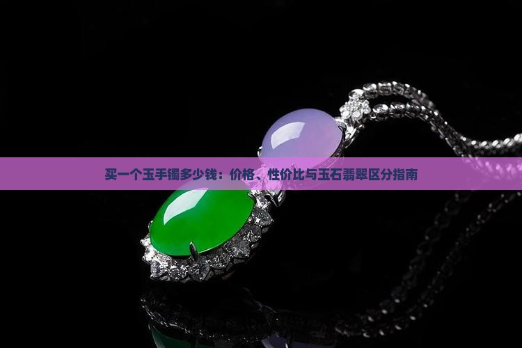 买一个玉手镯多少钱：价格、性价比与玉石翡翠区分指南