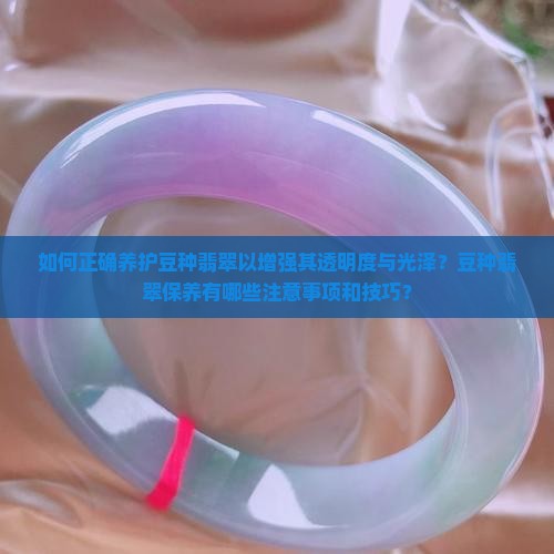 如何正确养护豆种翡翠以增强其透明度与光泽？豆种翡翠保养有哪些注意事项和技巧？