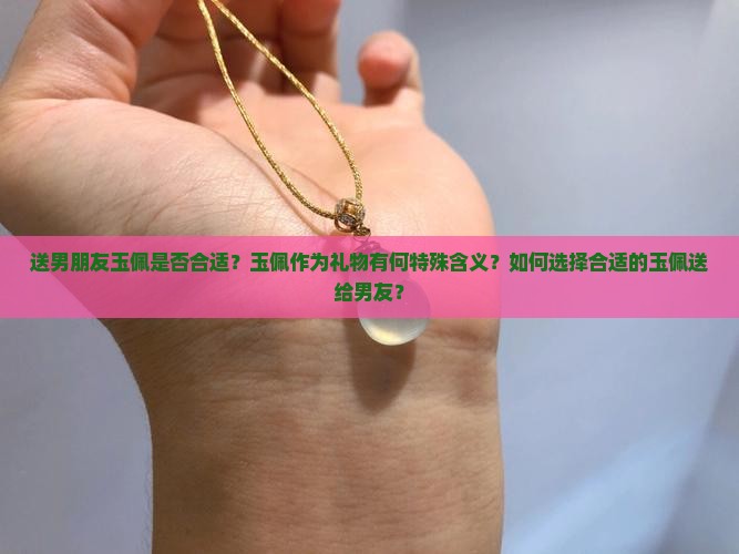 送男朋友玉佩是否合适？玉佩作为礼物有何特殊含义？如何选择合适的玉佩送给男友？