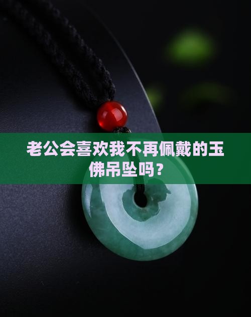 老公会喜欢我不再佩戴的玉佛吊坠吗？