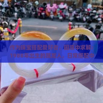 作为珠宝搭配爱好者，困惑中求解：1988年出生的属龙人，日常搭配中佩戴翡翠镯子真的合适吗？