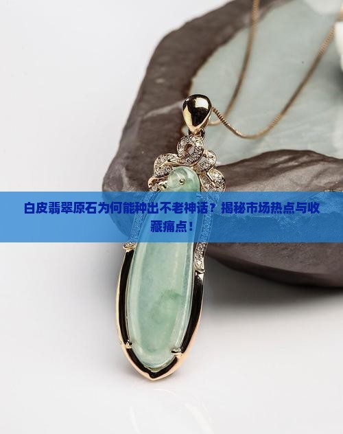 白皮翡翠原石为何能种出不老神话？揭秘市场热点与收藏痛点！
