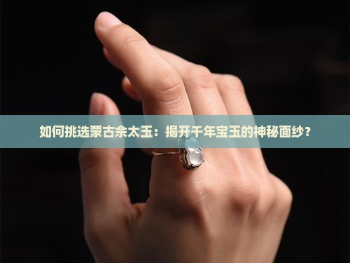 如何挑选蒙古佘太玉：揭开千年宝玉的神秘面纱？