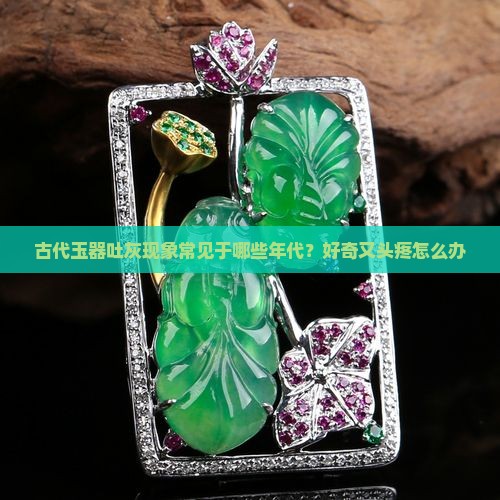 古代玉器吐灰现象常见于哪些年代？好奇又头疼怎么办
