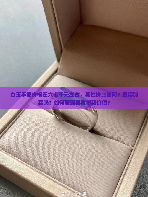 白玉手镯价格在六七千元左右，其性价比如何？值得购买吗？如何鉴别其质量和价值？