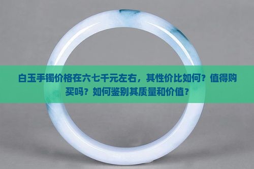 白玉手镯价格在六七千元左右，其性价比如何？值得购买吗？如何鉴别其质量和价值？