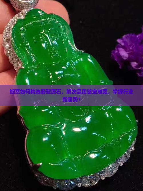 旭萃如何精选翡翠原石，解决品质鉴定难题，掌握行业新趋势？