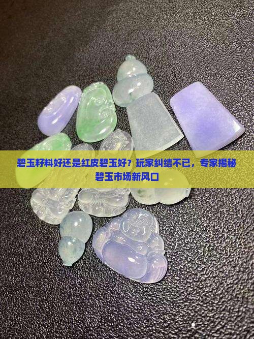 碧玉籽料好还是红皮碧玉好？玩家纠结不已，专家揭秘碧玉市场新风口