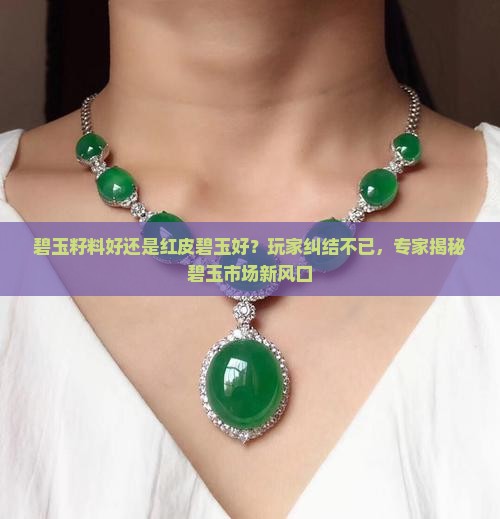 碧玉籽料好还是红皮碧玉好？玩家纠结不已，专家揭秘碧玉市场新风口