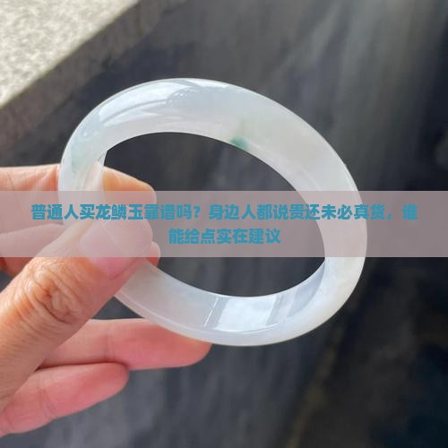 普通人买龙鳞玉靠谱吗？身边人都说贵还未必真货，谁能给点实在建议