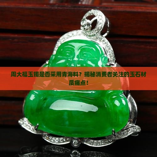 周大福玉镯是否采用青海料？揭秘消费者关注的玉石材质痛点！