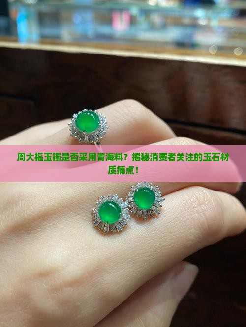 周大福玉镯是否采用青海料？揭秘消费者关注的玉石材质痛点！