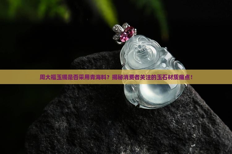 周大福玉镯是否采用青海料？揭秘消费者关注的玉石材质痛点！