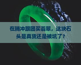 云南腾冲跟团买的翡翠是真的吗