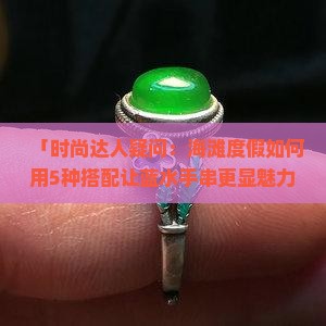 「时尚达人疑问：海滩度假如何用5种搭配让蓝水手串更显魅力？」