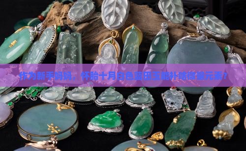 作为新手妈妈，怀胎十月白色蓝田玉能补啥微量元素？
