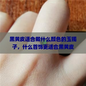 黑黄皮适合戴什么颜色的玉镯子，什么首饰更适合黑黄皮