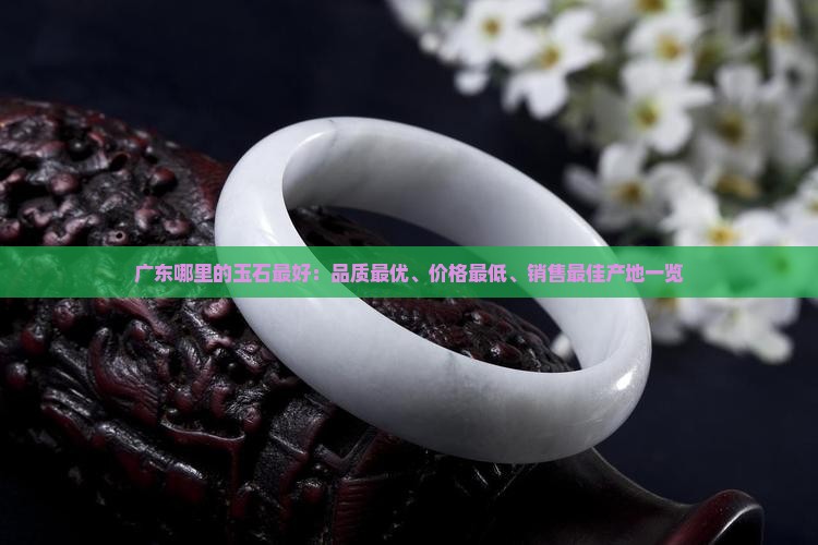 广东哪里的玉石最好：品质最优、价格最低、销售最佳产地一览