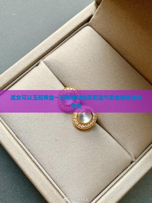 龙女可以玉和黄金一起带嘛时尚搭配显气质金银珠宝相结合