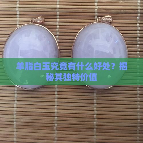 羊脂白玉究竟有什么好处？揭秘其独特价值