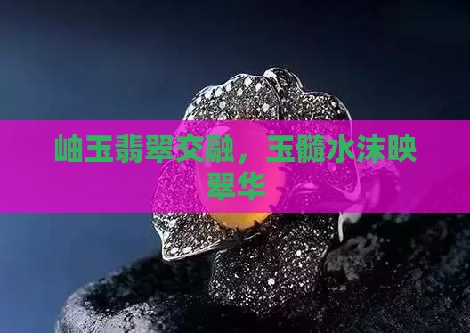 岫玉翡翠交融，玉髓水沫映翠华