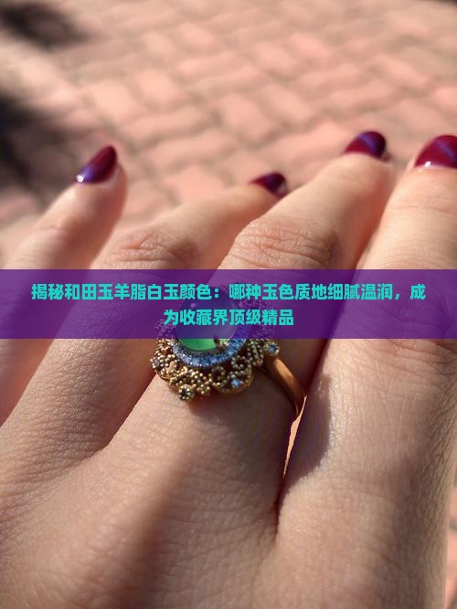 揭秘和田玉羊脂白玉颜色：哪种玉色质地细腻温润，成为收藏界顶级精品