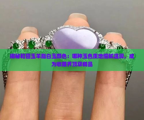 揭秘和田玉羊脂白玉颜色：哪种玉色质地细腻温润，成为收藏界顶级精品
