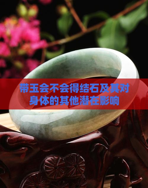 带玉会不会得结石及其对身体的其他潜在影响 带玉会不会得结石及其对身体的其他潜在影响