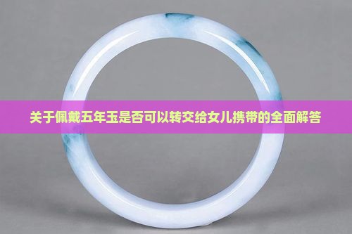 关于佩戴五年玉是否可以转交给女儿携带的全面解答