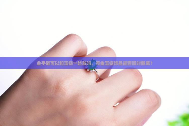 金手链可以和玉髓一起戴吗，黄金玉髓饰品能否同时佩戴？
