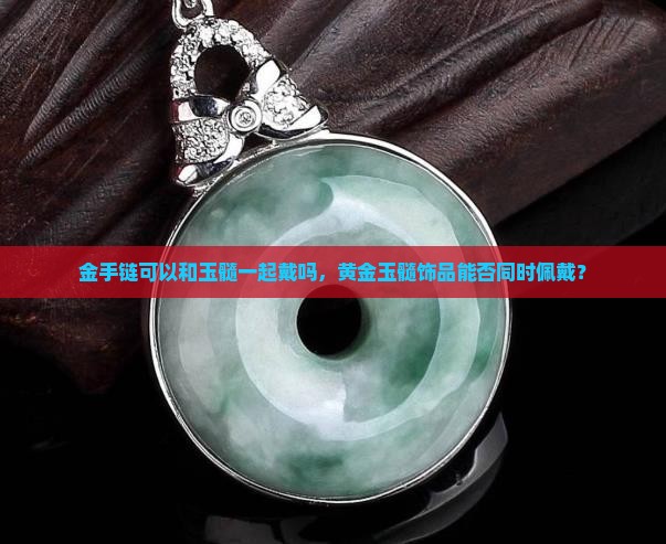金手链可以和玉髓一起戴吗，黄金玉髓饰品能否同时佩戴？