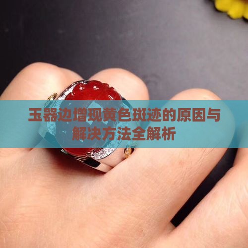玉器边增现黄色斑迹的原因与解决方法全解析