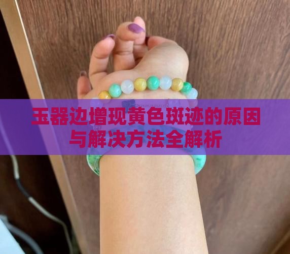 玉器边增现黄色斑迹的原因与解决方法全解析