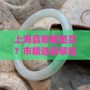 上海翡翠哪里买？市精选翡翠指南