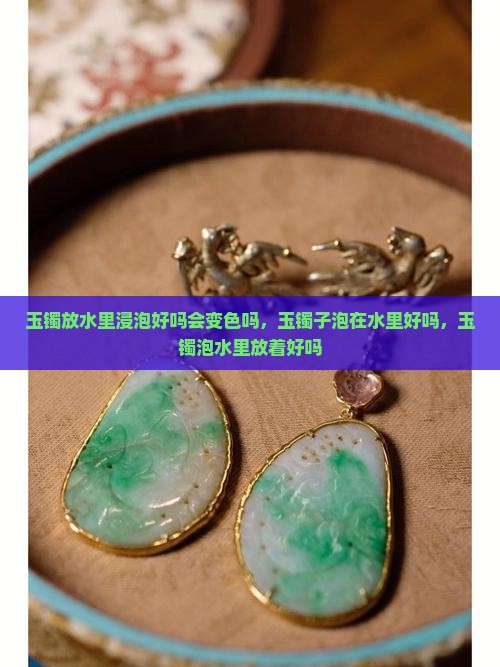 玉镯放水里浸泡好吗会变色吗