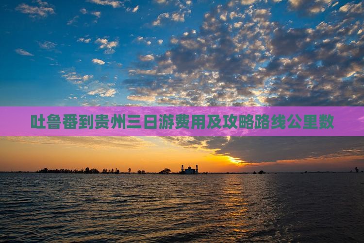 吐鲁番到贵州三日游费用及攻略路线公里数
