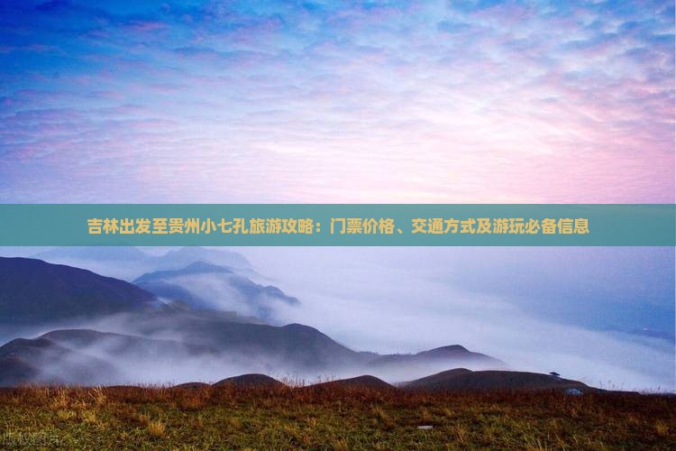 吉林出发至贵州小七孔旅游攻略：门票价格、交通方式及游玩必备信息