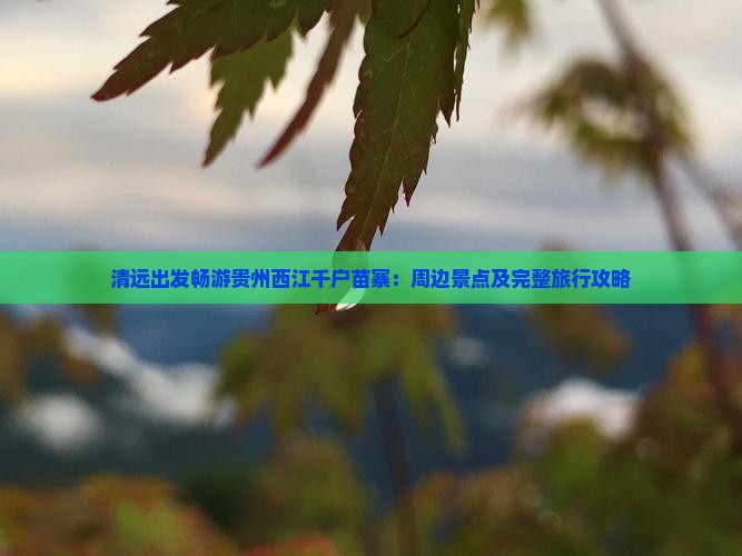 清远出发畅游贵州西江千户苗寨：周边景点及完整旅行攻略