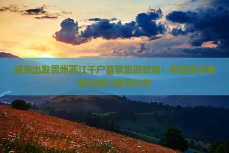 威海出发贵州西江千户苗寨旅游攻略：精选景点推荐与旅行体验分享