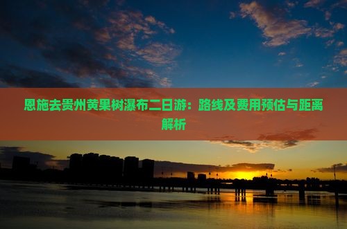 恩施去贵州黄果树瀑布二日游：路线及费用预估与距离解析