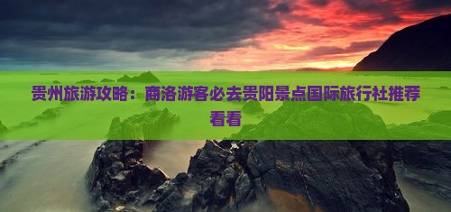 贵州旅游攻略：商洛游客必去贵阳景点国际旅行社推荐看看