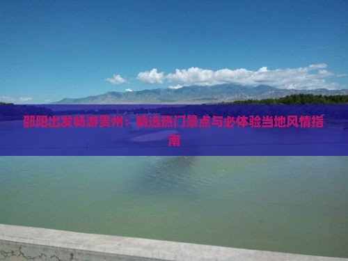 邵阳出发畅游贵州：精选热门景点与必体验当地风情指南