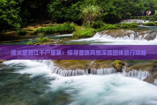 遵义至西江千户苗寨：探寻苗族风情深度团体旅行攻略