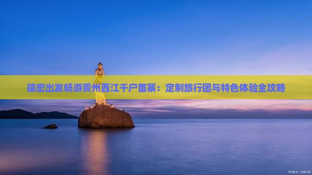 德宏出发畅游贵州西江千户苗寨：定制旅行团与特色体验全攻略