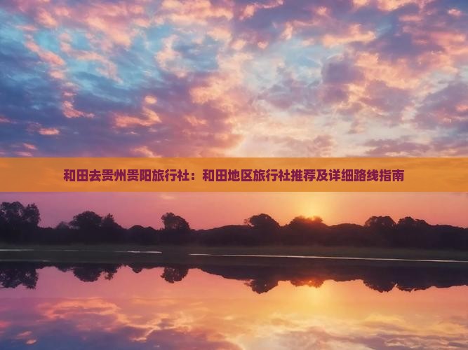 和田去贵州贵阳旅行社：和田地区旅行社推荐及详细路线指南