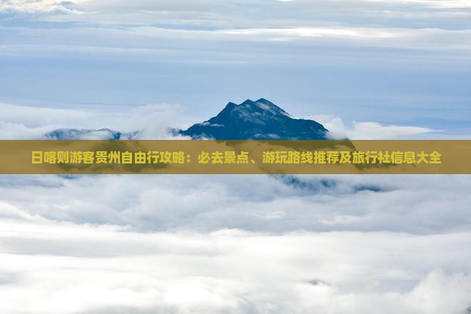 日喀则游客贵州自由行攻略：必去景点、游玩路线推荐及旅行社信息大全