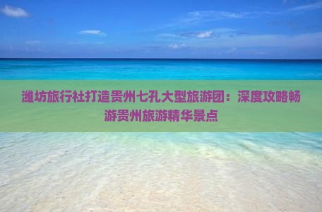 潍坊旅行社打造贵州七孔大型旅游团：深度攻略畅游贵州旅游精华景点