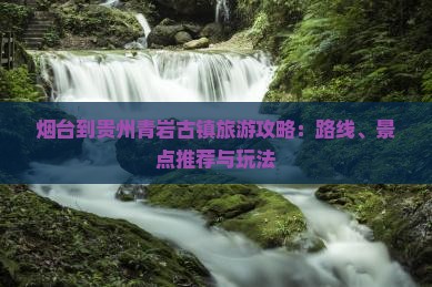 烟台到贵州青岩古镇旅游攻略：路线、景点推荐与玩法