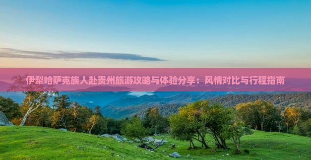 伊犁哈萨克族人赴贵州旅游攻略与体验分享：风情对比与行程指南